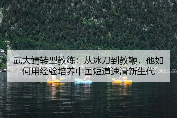 武大靖转型教练：从冰刀到教鞭，他如何用经验培养中国短道速滑新生代